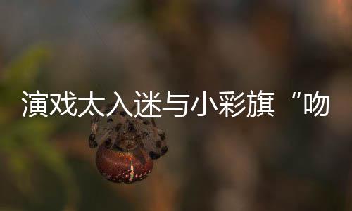 东回迷与旗小彩太入吻戏口融演戏晏紫应水交