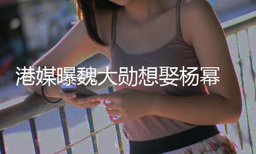 大勋港媒想娶曝魏 女次拒杨幂方多绝