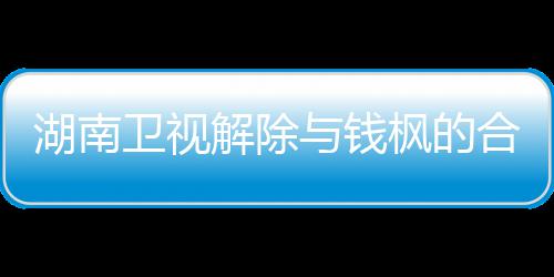 关系 钱新回卫视文全文人最与钱应原湖南合作枫的枫本解除