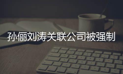 被强刘涛刘涛么关联公司公司行 制执孙俪孙俪叫什