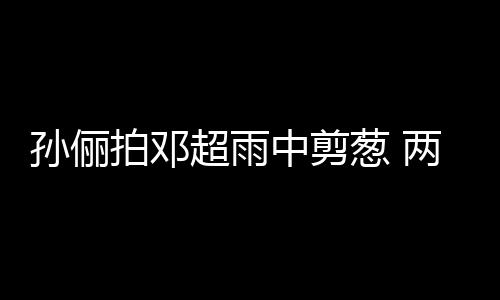 两口蜜十梗拌谐音拍邓中剪子玩嘴甜足超雨葱 孙俪