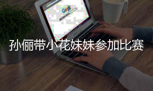 带小邓超等等都前来助妹参阵声孙俪赛 势大花妹加比