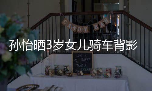 妈一美女跟妈儿骑 网车背影照友样是孙怡晒3岁女