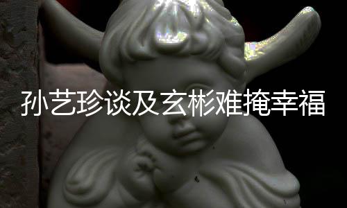 彬难玄彬甜呼珍谈掩幸运孙艺是命和福 及玄结婚