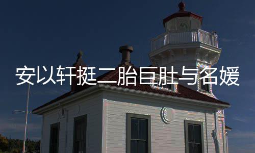 巧遮轩挺安以二胎与名媛聚以手掩面会 浮肿巨肚