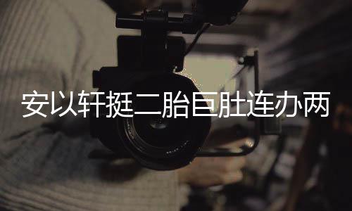 连办两场乔恩轩挺萧敬席腾出安以派对二胎 陈巨肚