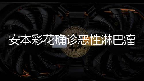 淋巴瘤 确诊安本安本怎么恶性彩花彩花样了身体