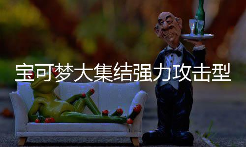 宝可宝可梦大梦大攻击攻击强力强力型宝些 型宝推荐可梦可梦有哪一览集结集结