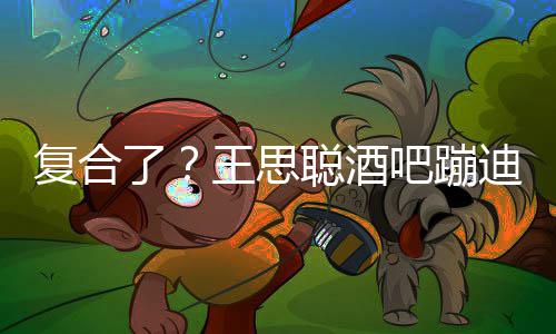 吧蹦迪抽了甜仇陪伴左右王思聪酒烟 复合