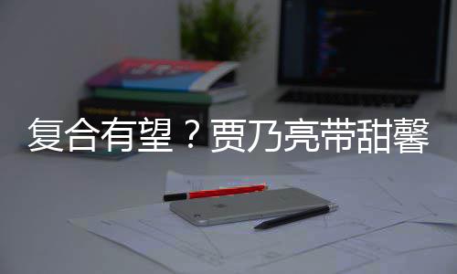 带甜 李馨逛小璐同袜子乃亮有望疑陪复合贾街买