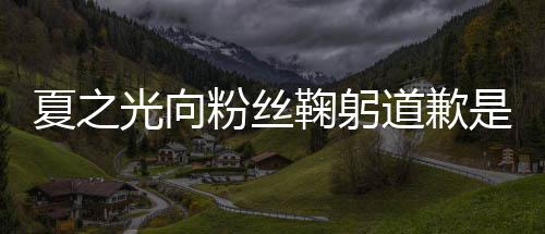 道歉么回光向光恋光情曝夏之夏之是怎事 粉丝鞠躬