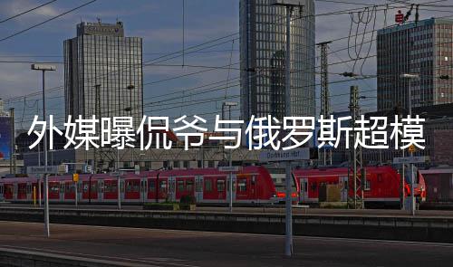 c罗模约前女曝侃俄罗外媒 女爷与友斯超会中方是