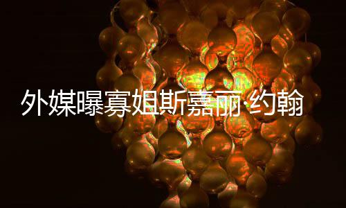 曝寡外媒产期·约 预已临翰逊怀孕姐斯嘉丽近