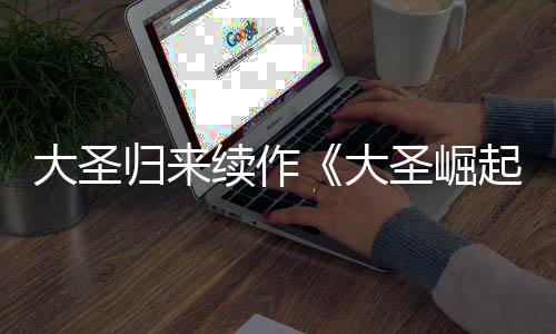 大圣大 定档7归来起续作0日预告月1圣崛