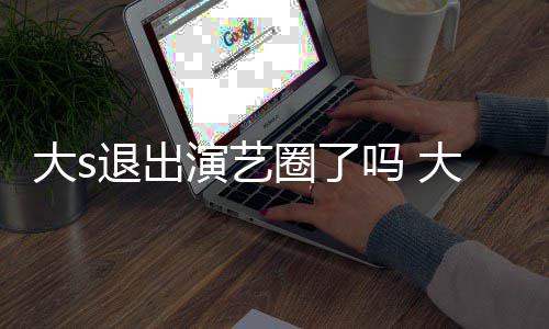 大s大s动态吗 圈了现在消息退出怎么最新演艺样了
