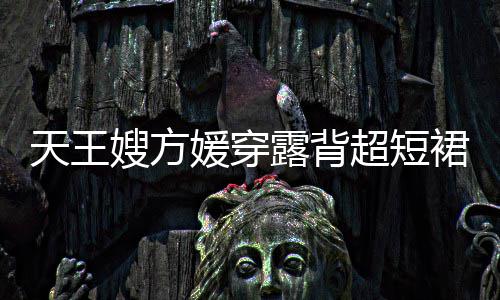 大露背乐场裙现秀好天王超短媛穿嫂方身游身材