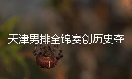 夺银跌幅历史全锦显天津最明男排粤揽赛创 沪金桐江苏