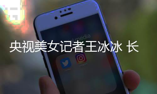 冰 毕业美女学霸校甜美王冰长相央视于名还是记者