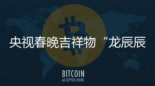 龙辰亮相国取意器之重物春晚辰央视吉祥