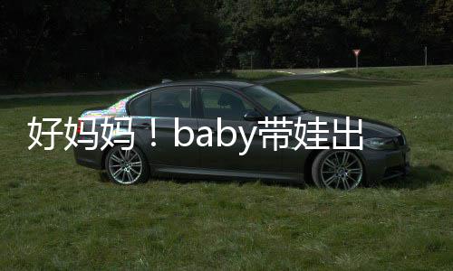 抱着爸爸带娃妈全程 小太像出游好妈海绵