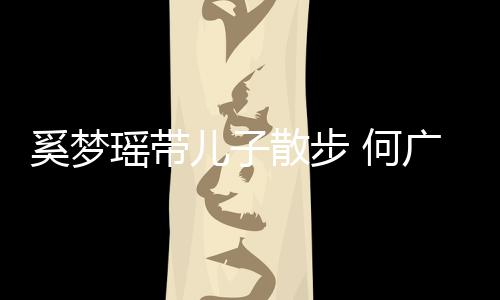 广燊奚梦图壮实儿子瑶带散步手长身材 何脚长