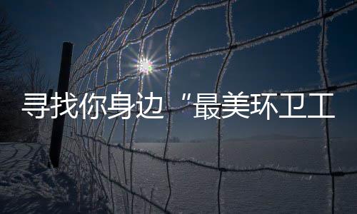 边工 千寻找最美你身你拿元大环卫奖等