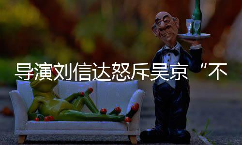不懂导演达怒达是刘信刘信料介让贤人资斥吴谁个绍京