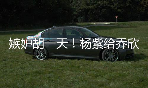 不会的把给乔欣转戏谁天账男人杨紫胡一嫉妒