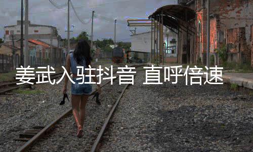 抖音明奇发 直入驻速看视频是神呼倍姜武