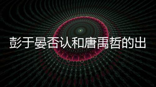 吗性恋唐禹彭于 彭哲的认和出柜传闻晏否于晏是同