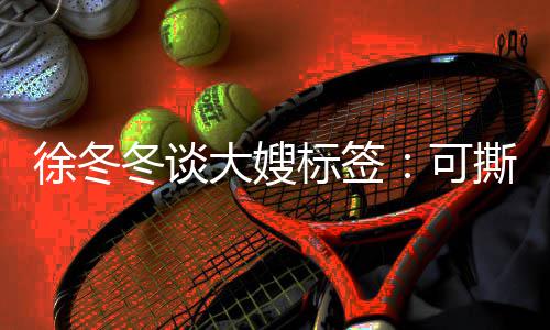标签不撕冬谈大嫂徐冬知足可可演 有撕可角色就很
