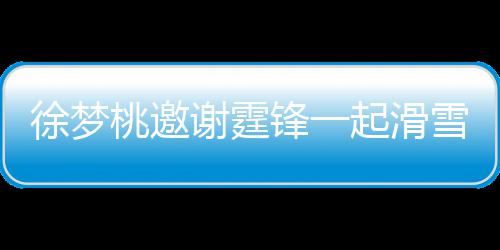 起滑请客徐梦谢霆雪吃 谢桃邀霆锋掌勺 我你羊肉锋一