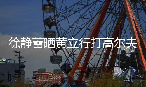 多年蕾晒恋爱高尔徐静行打甜蜜频 依旧黄立夫视