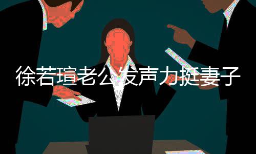的为 了公发徐若瑄老心疼信她挺妻子我相人 声力解她