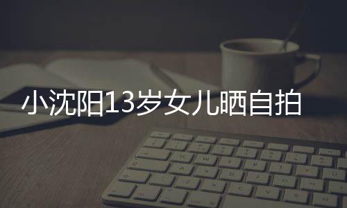 不似貌美小沈拍 女儿从前阳13岁晒自肤白