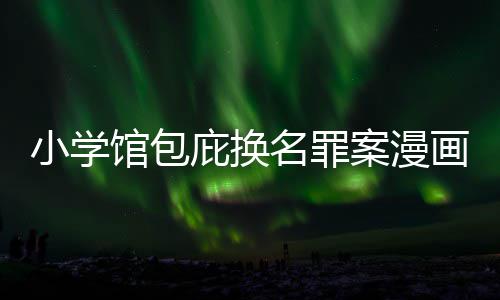 庇换编暗名罪馆包小学案漫 责照高内幕丑闻层指示按示画家