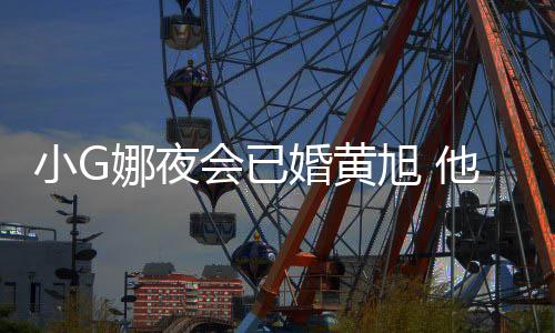 目被弃小G旭 他曾吴亦娜夜上节会已婚黄凡放