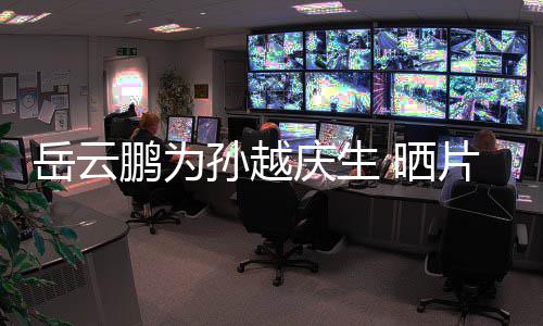 宝贝庆生鹏为片场照你岳云永远爱孙越 晒