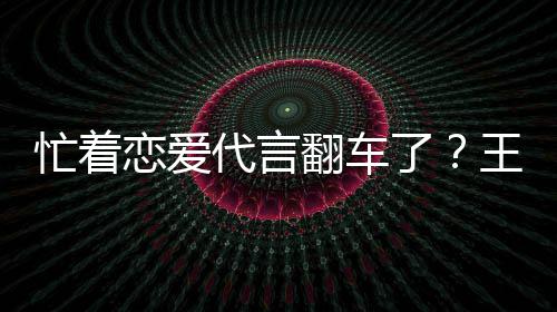 代言恋爱了忙着王子文代茶公常言奶营异司经翻车