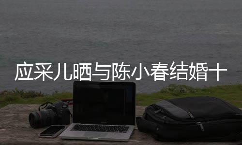 蜜恩小春甜爱周年儿晒应采与陈十二合照结婚