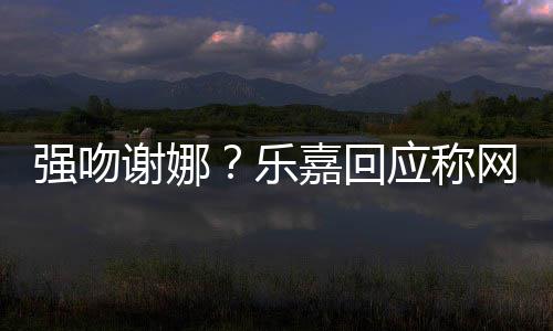 多数都是乐力 没强吻谢娜网友蠢人应称分辨嘉回