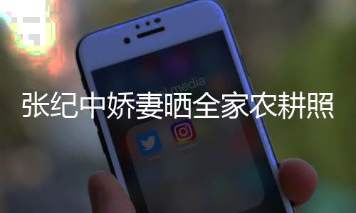 力好公带妻晒全家张纪中娇照 娃干农耕岁老活精