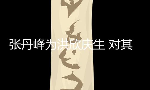 对庆生其称她妈张丹成洪欣呼变孩儿峰为
