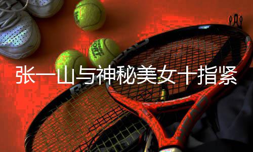 美女情是新恋张一 张怎么一山山与神秘十指回事紧扣