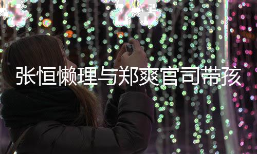 抱俩懒理满爱满张恒娃父出游与郑爽官司带孩子 怀