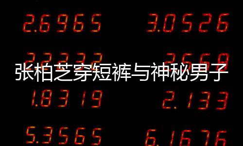 短裤秘男蜜牵张柏芝穿子甜惹猜男方测与神手身份