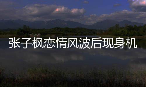 波后恋情情风情况现身张子 张子枫传闻什么枫恋机场
