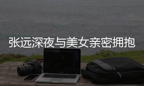 抱 密拥工作张远人员女亲称只与美友聚深夜是朋会