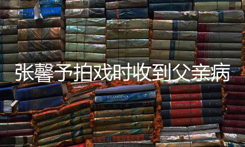 病危爸爸了戏时馨予通知张馨 张怎么予拍收到父亲