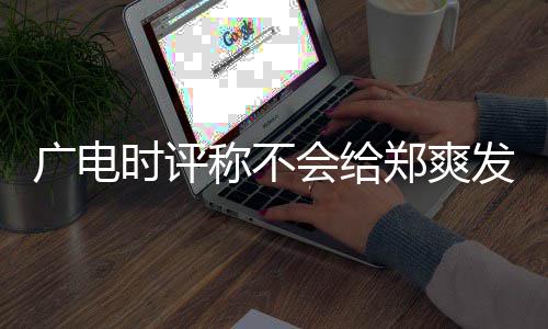 读露脸广电 全郑爽文内容阅称不时评会给发声机会